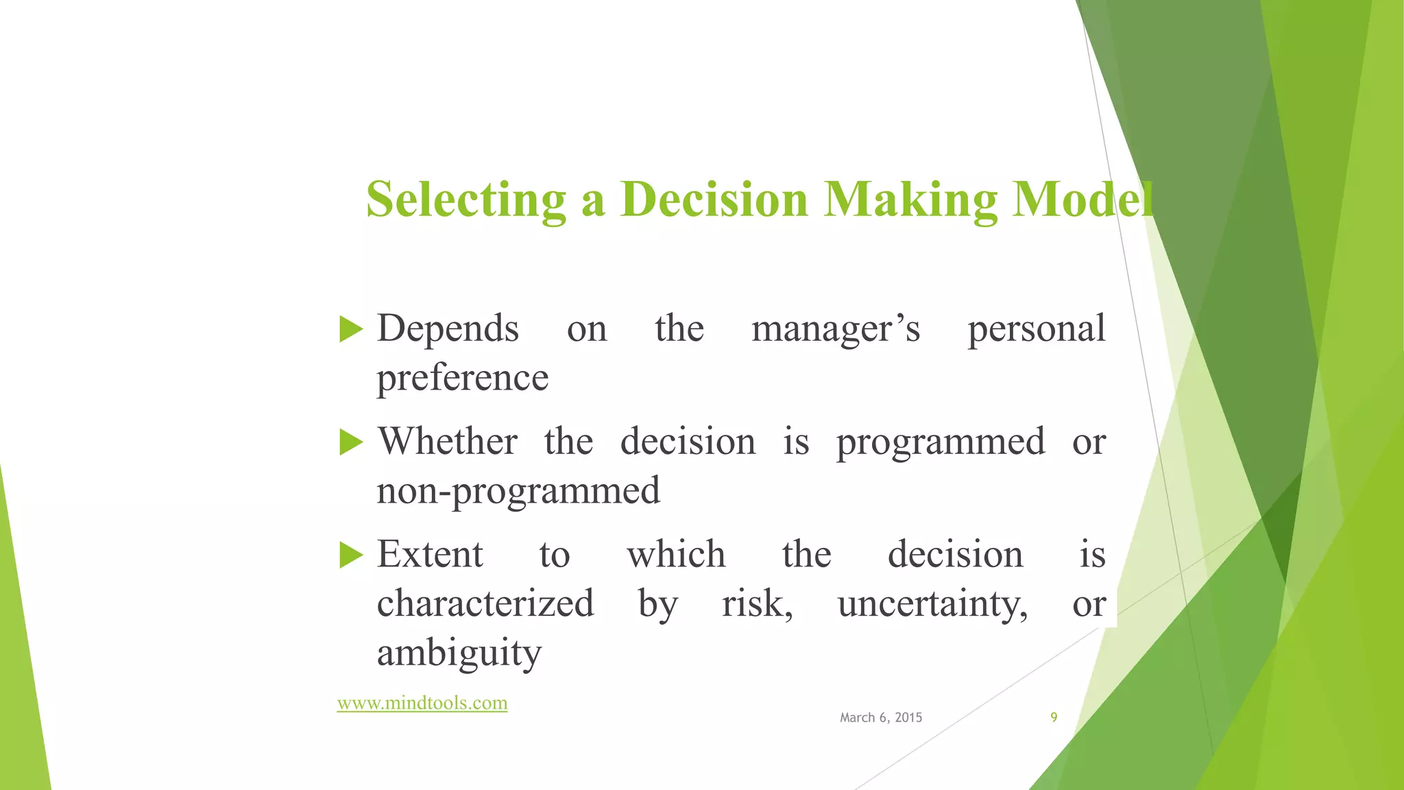Selecting a Decision Making Model
 Depends on the manager’s personal
preference
 Whether the decision is programmed or
non-programmed
 Extent to which the decision is
characterized by risk, uncertainty, or
ambiguity
www.mindtools.com
March 6, 2015 9
 