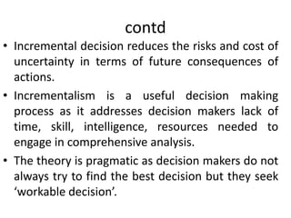 contd
• Incremental decision reduces the risks and cost of
uncertainty in terms of future consequences of
actions.
• Incrementalism is a useful decision making
process as it addresses decision makers lack of
time, skill, intelligence, resources needed to
engage in comprehensive analysis.
• The theory is pragmatic as decision makers do not
always try to find the best decision but they seek
‘workable decision’.
 