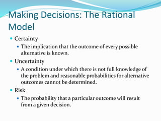 Making Decisions: The Rational
Model
 Certainty
 The implication that the outcome of every possible
alternative is known.
 Uncertainty
 A condition under which there is not full knowledge of
the problem and reasonable probabilities for alternative
outcomes cannot be determined.
 Risk
 The probability that a particular outcome will result
from a given decision.
 