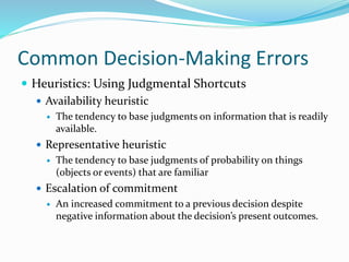 Common Decision-Making Errors
 Heuristics: Using Judgmental Shortcuts
 Availability heuristic
 The tendency to base judgments on information that is readily
available.
 Representative heuristic
 The tendency to base judgments of probability on things
(objects or events) that are familiar
 Escalation of commitment
 An increased commitment to a previous decision despite
negative information about the decision’s present outcomes.
 