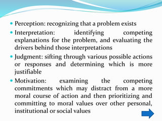  Perception: recognizing that a problem exists
 Interpretation: identifying competing
explanations for the problem, and evaluating the
drivers behind those interpretations
 Judgment: sifting through various possible actions
or responses and determining which is more
justifiable
 Motivation: examining the competing
commitments which may distract from a more
moral course of action and then prioritizing and
committing to moral values over other personal,
institutional or social values
 