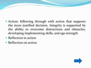  Action: following through with action that supports
the more justified decision. Integrity is supported by
the ability to overcome distractions and obstacles,
developing implementing skills, and ego strength
 Reflection in action
 Reflection on action
 