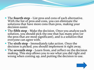  The fourth step - List pros and cons of each alternative.
With the list of pros and cons, you can eliminate the
solutions that have more cons than pros, making your
decision easier.
 The fifth step - Make the decision. Once you analyze each
solution, you should pick the one that has many pros (or
the pros that are most significant), and is a solution that
everyone can agree with.
 The sixth step - Immediately take action. Once the
decision is picked, you should implement it right away.
 The seventh step - Learn from, and reflect on the decision
making. This step allows you to see what you did right and
wrong when coming up, and putting the decision to use.
 