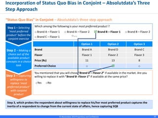 © Absolutdata 2014 Proprietary and Confidential 10
Option 1 Option 2 Option 3
Brand Brand A Brand D Brand C
Flavor Flavor 1 Flavor 2 Flavor 3
Price (Rs) 11 13 8
Preferred Choice o  o
Incorporation of Status Quo Bias in Conjoint – Absolutdata’s Three
Step Approach
“Status Quo Bias” in Conjoint – Absolutdata’s three step approach
Which among the following is your most preferred product ?
o Brand A – Flavor 1 o Brand A – Flavor 2 o Brand B – Flavor 2
o Brand C – Flavor 1 o…..
 Brand B – Flavor 1
Step 1 – Selecting
‘most preferred
product’ before the
conjoint exercise
Step 2 – Making a
choice out of the
available product
concepts in a choice
task
You mentioned that you will chose “Brand D – Flavor 2” if available in the market. Are you
willing to replace it with “Brand B- Flavor 1” if available at the same price?
oYes oNo
Step 3 – Capturing
willingness to
replace ‘most
preferred product’
with conjoint
product
Step 3, which probes the respondent about willingness to replace his/her most preferred product captures the
inertia of a respondent to change from the current state of affairs, hence capturing SQB
 