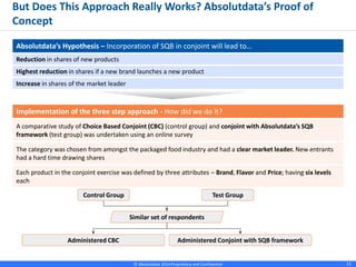 © Absolutdata 2014 Proprietary and Confidential 11
Absolutdata’s Hypothesis – Incorporation of SQB in conjoint will lead to…
Reduction in shares of new products
Highest reduction in shares if a new brand launches a new product
Increase in shares of the market leader
But Does This Approach Really Works? Absolutdata’s Proof of
Concept
Implementation of the three step approach - How did we do it?
A comparative study of Choice Based Conjoint (CBC) (control group) and conjoint with Absolutdata’s SQB
framework (test group) was undertaken using an online survey
The category was chosen from amongst the packaged food industry and had a clear market leader. New entrants
had a hard time drawing shares
Each product in the conjoint exercise was defined by three attributes – Brand, Flavor and Price; having six levels
each
Control Group Test Group
Similar set of respondents
Administered CBC Administered Conjoint with SQB framework
 