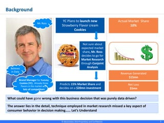 © Absolutdata 2014 Proprietary and Confidential 3
What could have gone wrong with this business decision that was purely data driven?
The answer lies in the detail, technique employed in market research missed a key aspect of
consumer behavior in decision making…… Let’s Understand
Believes
in Data
Brand Manager for Yummy
Cookies (YC).. Already three
flavors in the market with
lots of competitors
Background
Mr. Ross
YC Plans to launch new
Strawberry Flavor cream
Cookies
Not sure about
expected market
share, Mr. Ross
decides to go for
Market Research
through Conjoint
Analysis
Predicts 15% Market Share and
decides on a $20mn investment
Actual Market Share
10%
Revenue Generated
$15mn
Net Loss
$5mn
 