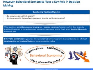 © Absolutdata 2014 Proprietary and Confidential 5
Questioning Traditional Wisdom
 Do consumers always think rationally?
 Are there any other factors affecting consumer behavior and decision making ?
However, Behavioral Economics Plays a Key Role in Decision
Making
These questions cannot be accounted for using neo – classical economics, hence an analysis done on strictly
traditional lines tends to give an incomplete picture of the consumer psyche. This is where Behavioral Economics
comes into play
Behavioral Economics brings in new dimensions to the traditional economic theory and studies the effects of
social, cognitive and emotional factors on consumer decision making
Behavioral Economics
 