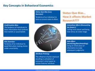 © Absolutdata 2014 Proprietary and Confidential 6
Immediacy Effect (Discounting
the future ):
Caring more about well being
now versus at a later stage
Halo Effect
(Anchoring/Benchmarking):
Using an initial piece of
information to make
subsequent judgments
Risk Aversion:
Tendency of an individual to
avoid Risk when making choice
under uncertainty
Confirmation Bias:
The tendency of individuals to
favor information that confirms
their beliefs or social beliefs
Status Quo Bias…
How it affects Market
Research???
Key Concepts in Behavioral Economics
Status Quo Bias (Loss
Aversion):
Tendency of an individual to
stick to current state of affairs
Attribute Priming:
The influence of prior exposure
resulting in activation of
consumer’s mind space to
certain feature/ attribute
 