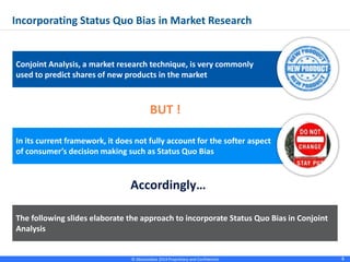 © Absolutdata 2014 Proprietary and Confidential 8
BUT !
Accordingly…
Conjoint Analysis, a market research technique, is very commonly
used to predict shares of new products in the market
Incorporating Status Quo Bias in Market Research
In its current framework, it does not fully account for the softer aspect
of consumer’s decision making such as Status Quo Bias
The following slides elaborate the approach to incorporate Status Quo Bias in Conjoint
Analysis
 