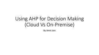 Using AHP for Decision Making
(Cloud Vs On-Premise)
By Amit Jain
 