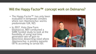 Will the Happy Factor™ concept work on Delmarva?
▪ The Happy Factor™ has only been
evaluated in temperate climates
where non-Haemonchus worms
predominate (UK, NZ).
▪ In 2017, Vista View Farm
(Damascus, MD) conducted a
SARE-funded study to look at the
feasibility of using real-time
generated rate-of-gain to
determine deworming need where
Haemonchus is primary parasite
(97% according to larvae ID).
 