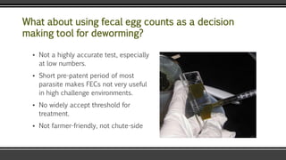 What about using fecal egg counts as a decision
making tool for deworming?
▪ Not a highly accurate test, especially
at low numbers.
▪ Short pre-patent period of most
parasite makes FECs not very useful
in high challenge environments.
▪ No widely accept threshold for
treatment.
▪ Not farmer-friendly, not chute-side
 