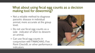 What about using fecal egg counts as a decision
making tool for deworming?
▪ Not a reliable method to diagnose
parasitic disease in individual
animal; more accurate at the group
level.
▪ Do not use fecal egg counts as a
sole indicator of when to deworm
an animal.
▪ Can use fecal egg counts in
conjunction with FAMACHA©, Five
Point Check®, or other performance
indicators.
 
