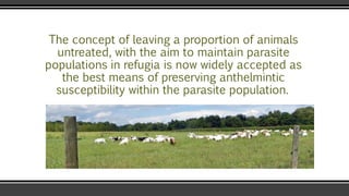The concept of leaving a proportion of animals
untreated, with the aim to maintain parasite
populations in refugia is now widely accepted as
the best means of preserving anthelmintic
susceptibility within the parasite population.
 
