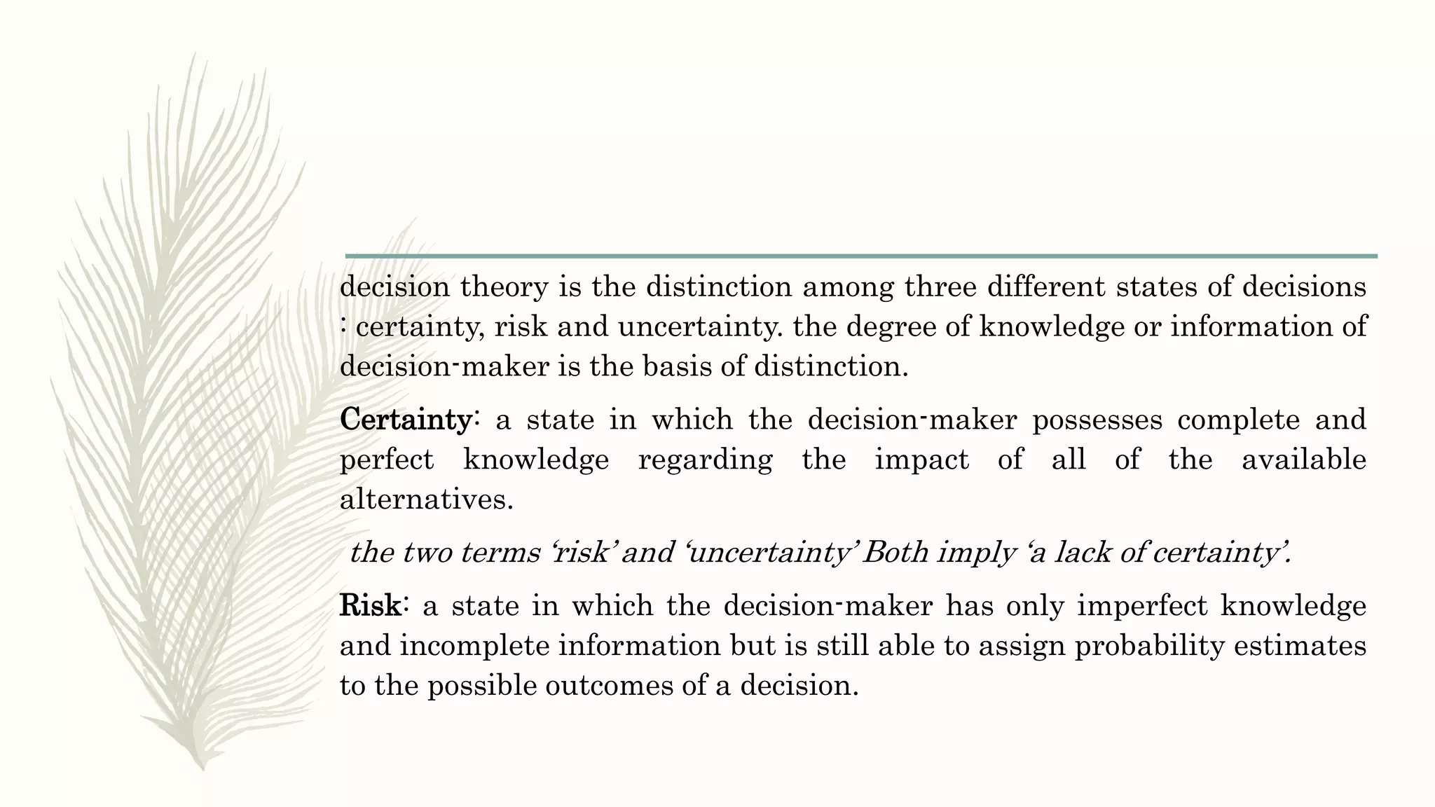 decision theory is the distinction among three different states of decisions
: certainty, risk and uncertainty. the degree of knowledge or information of
decision-maker is the basis of distinction.
Certainty: a state in which the decision-maker possesses complete and
perfect knowledge regarding the impact of all of the available
alternatives.
the two terms ‘risk’ and ‘uncertainty’ Both imply ‘a lack of certainty’.
Risk: a state in which the decision-maker has only imperfect knowledge
and incomplete information but is still able to assign probability estimates
to the possible outcomes of a decision.
 