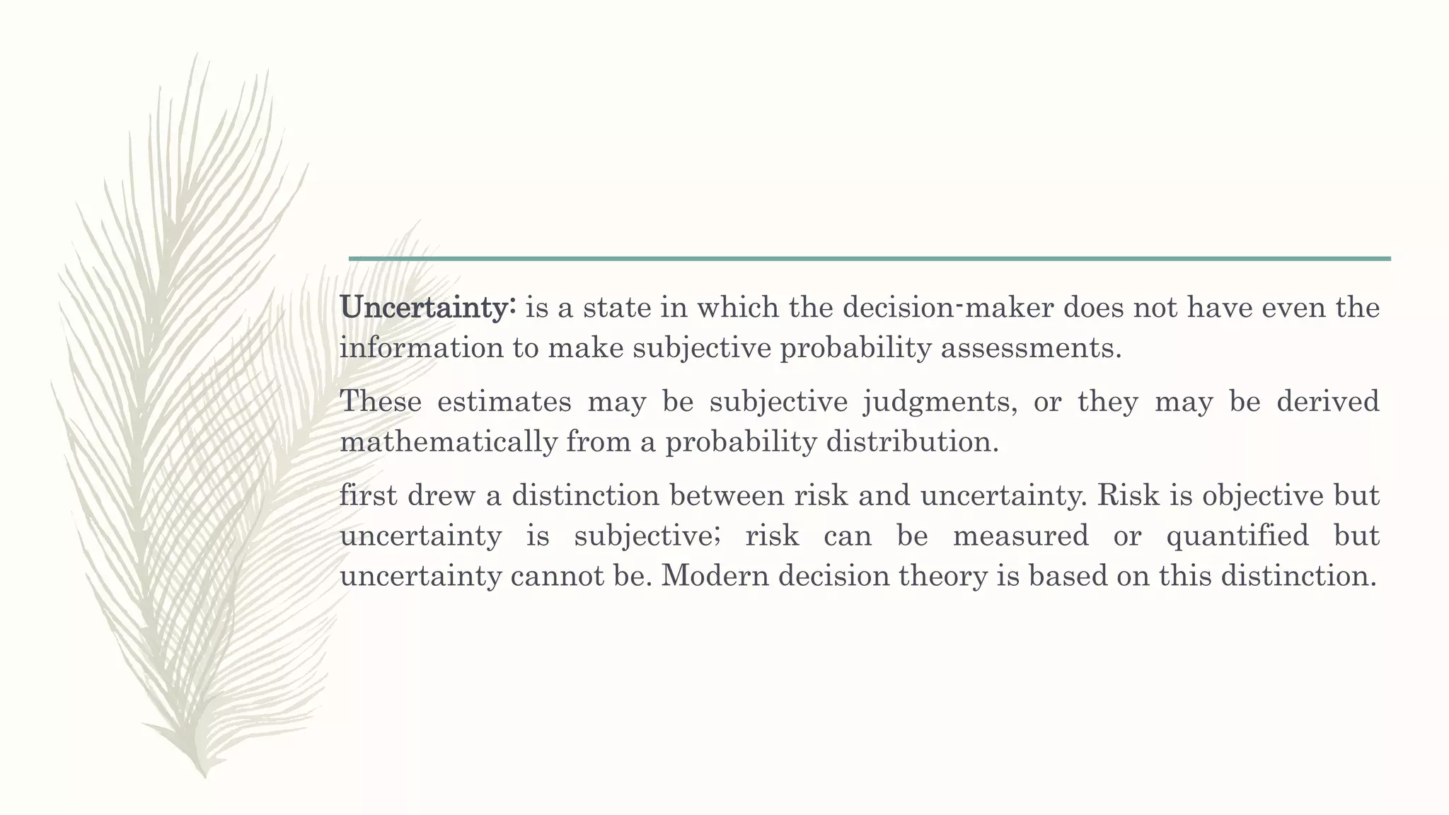 Uncertainty: is a state in which the decision-maker does not have even the
information to make subjective probability assessments.
These estimates may be subjective judgments, or they may be derived
mathematically from a probability distribution.
first drew a distinction between risk and uncertainty. Risk is objective but
uncertainty is subjective; risk can be measured or quantified but
uncertainty cannot be. Modern decision theory is based on this distinction.
 