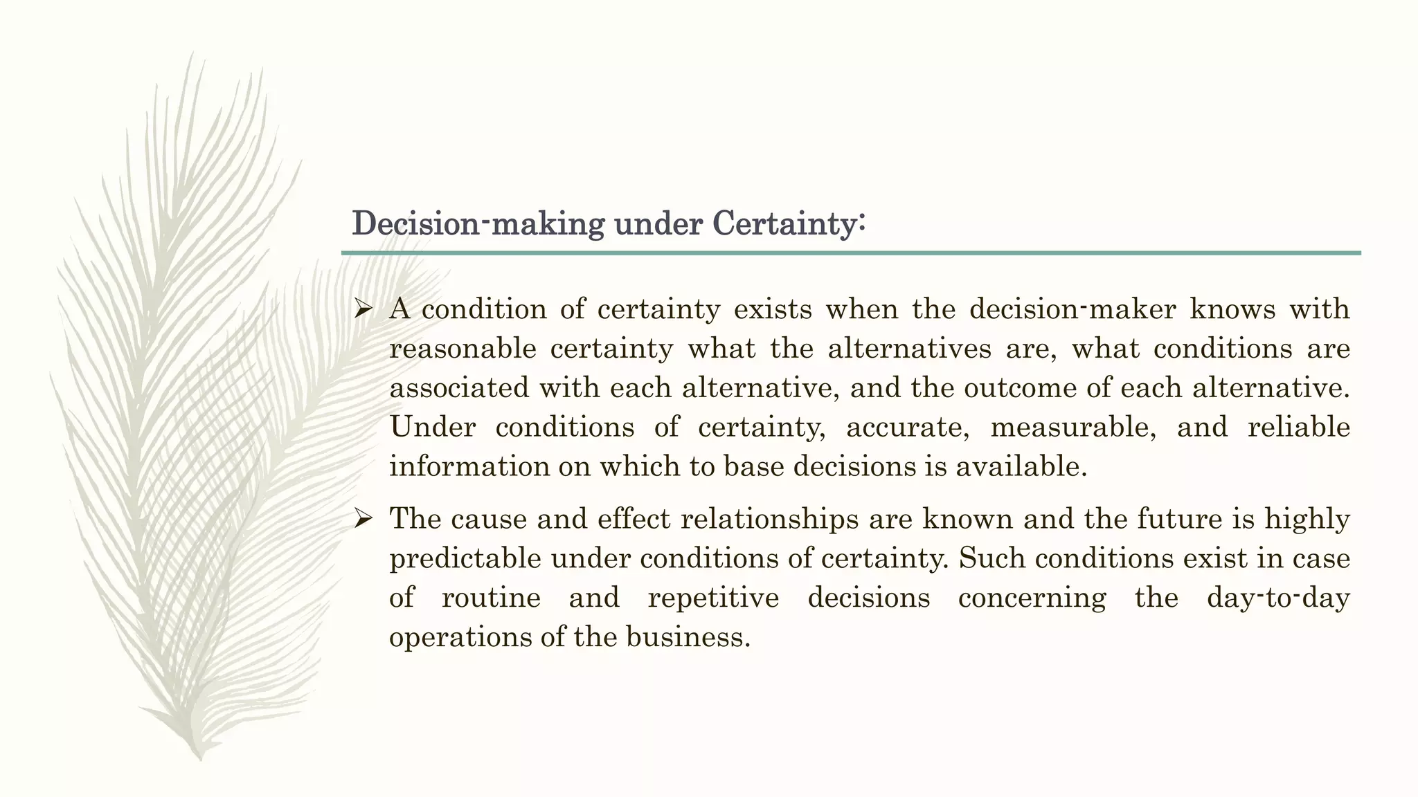 Decision-making under Certainty:
 A condition of certainty exists when the decision-maker knows with
reasonable certainty what the alternatives are, what conditions are
associated with each alternative, and the outcome of each alternative.
Under conditions of certainty, accurate, measurable, and reliable
information on which to base decisions is available.
 The cause and effect relationships are known and the future is highly
predictable under conditions of certainty. Such conditions exist in case
of routine and repetitive decisions concerning the day-to-day
operations of the business.
 