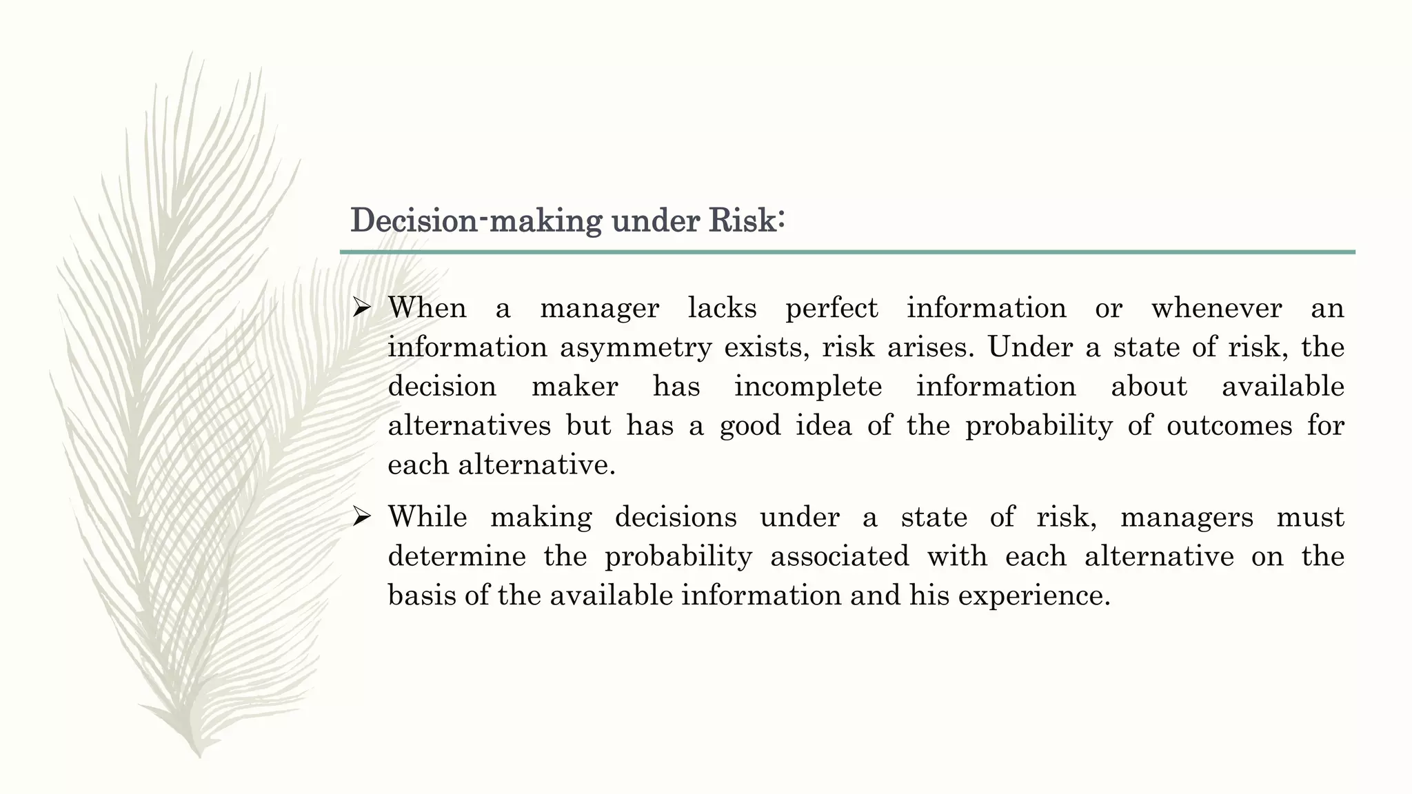 Decision-making under Risk:
 When a manager lacks perfect information or whenever an
information asymmetry exists, risk arises. Under a state of risk, the
decision maker has incomplete information about available
alternatives but has a good idea of the probability of outcomes for
each alternative.
 While making decisions under a state of risk, managers must
determine the probability associated with each alternative on the
basis of the available information and his experience.
 
