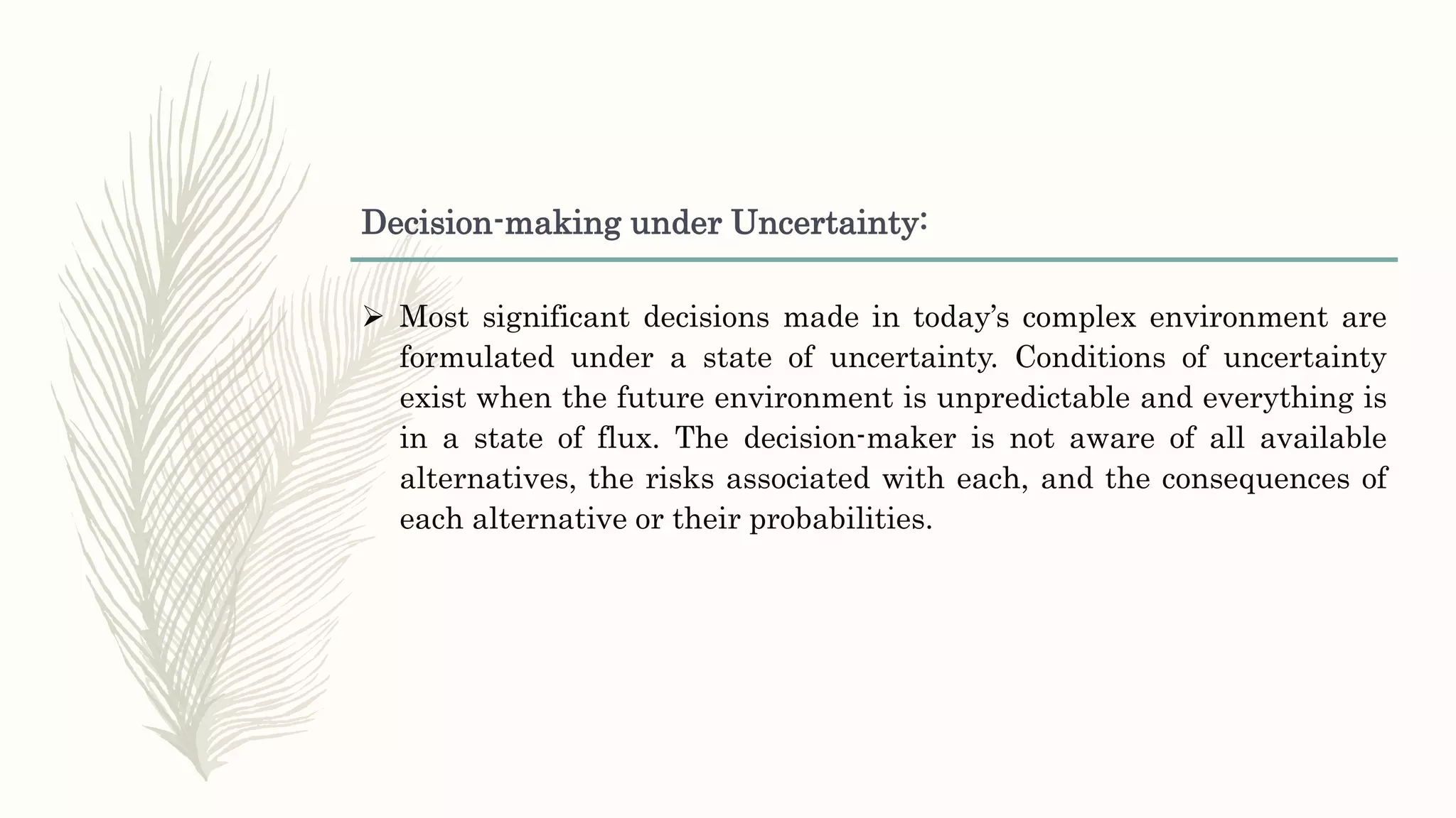 Decision-making under Uncertainty:
 Most significant decisions made in today’s complex environment are
formulated under a state of uncertainty. Conditions of uncertainty
exist when the future environment is unpredictable and everything is
in a state of flux. The decision-maker is not aware of all available
alternatives, the risks associated with each, and the consequences of
each alternative or their probabilities.
 