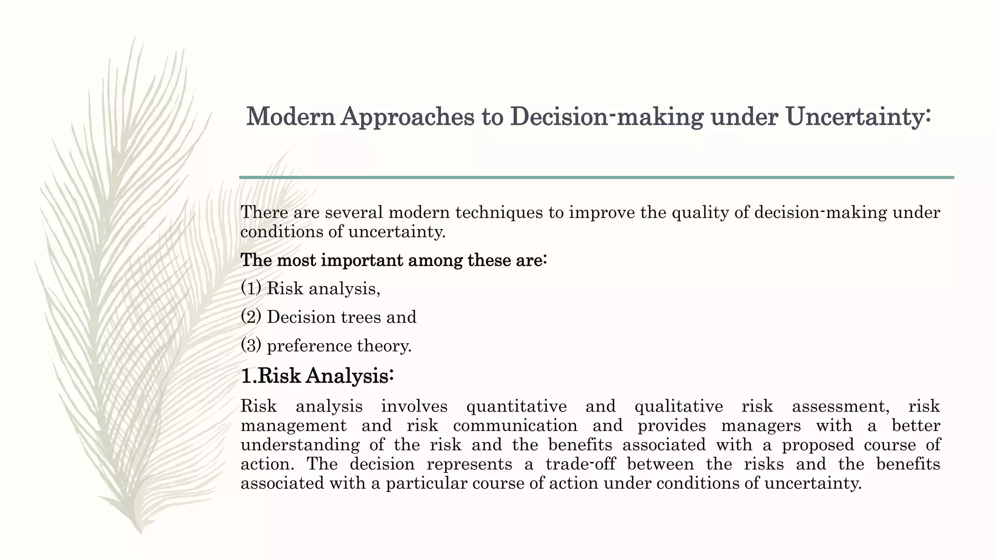 Modern Approaches to Decision-making under Uncertainty:
There are several modern techniques to improve the quality of decision-making under
conditions of uncertainty.
The most important among these are:
(1) Risk analysis,
(2) Decision trees and
(3) preference theory.
1.Risk Analysis:
Risk analysis involves quantitative and qualitative risk assessment, risk
management and risk communication and provides managers with a better
understanding of the risk and the benefits associated with a proposed course of
action. The decision represents a trade-off between the risks and the benefits
associated with a particular course of action under conditions of uncertainty.
 