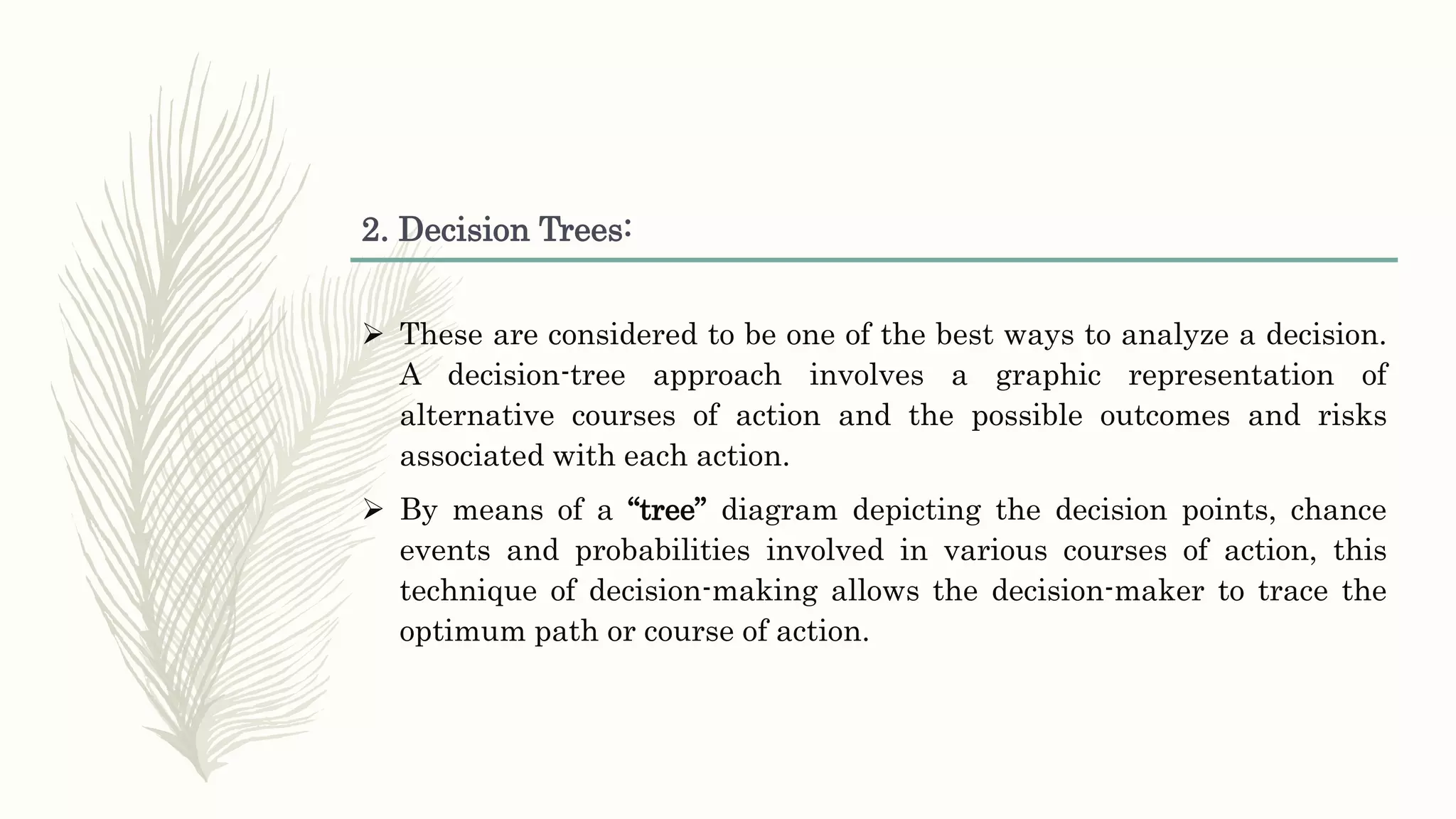 2. Decision Trees:
 These are considered to be one of the best ways to analyze a decision.
A decision-tree approach involves a graphic representation of
alternative courses of action and the possible outcomes and risks
associated with each action.
 By means of a “tree” diagram depicting the decision points, chance
events and probabilities involved in various courses of action, this
technique of decision-making allows the decision-maker to trace the
optimum path or course of action.
 