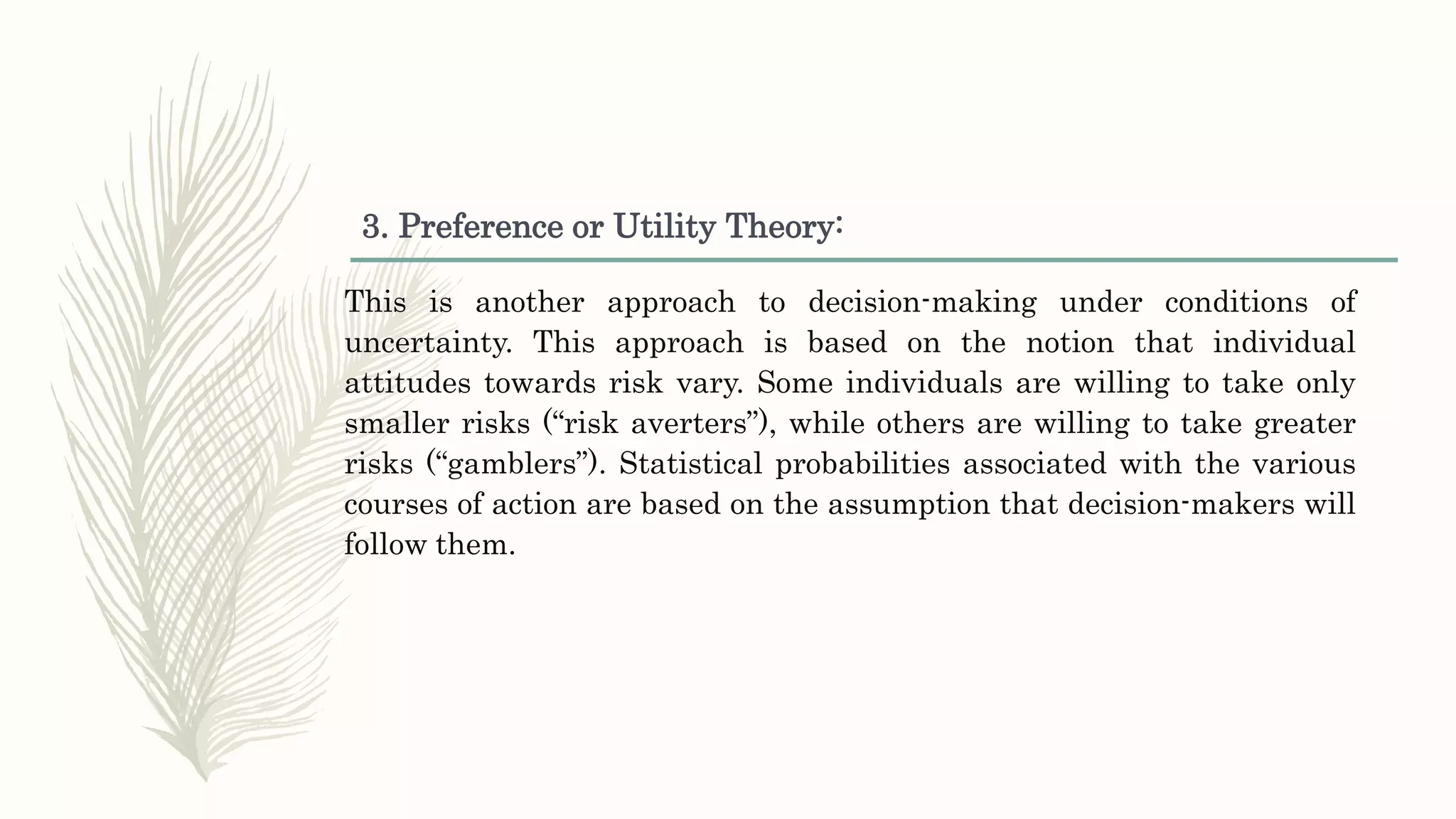 3. Preference or Utility Theory:
This is another approach to decision-making under conditions of
uncertainty. This approach is based on the notion that individual
attitudes towards risk vary. Some individuals are willing to take only
smaller risks (“risk averters”), while others are willing to take greater
risks (“gamblers”). Statistical probabilities associated with the various
courses of action are based on the assumption that decision-makers will
follow them.
 