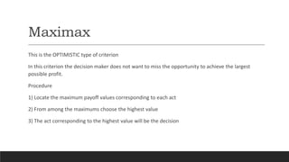 Maximax
This is the OPTIMISTIC type of criterion
In this criterion the decision maker does not want to miss the opportunity to achieve the largest
possible profit.
Procedure
1) Locate the maximum payoff values corresponding to each act
2) From among the maximums choose the highest value
3) The act corresponding to the highest value will be the decision
 