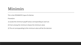 Minimin
This is the PESSIMISTIC type of criterion.
Procedure
1) Locate the minimum payoff values corresponding to each act
2) From among the minimum choose the minimum value
3) The act corresponding to the minimum value will be the decision
 