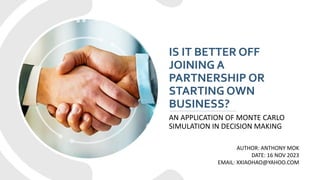 IS IT BETTER OFF
JOINING A
PARTNERSHIP OR
STARTING OWN
BUSINESS?
AN APPLICATION OF MONTE CARLO
SIMULATION IN DECISION MAKING
AUTHOR: ANTHONY MOK
DATE: 16 NOV 2023
EMAIL: XXIAOHAO@YAHOO.COM
 