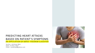 PREDICTING HEART ATTACKS
BASED ON PATIENT’S SYMPTOMS
AN APPLICATION OF BAYES’ THEOREM CL ASSIFIER
A u t h o r : A n t h o n y M o k
D a t e : 1 6 N o v 2 0 2 3
E m a i l : x x i a o h a o @ y a h o o . c o m
 