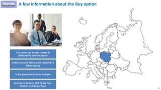 112
A few information about the Buy option
The course can be also created &
delivered by external person
It this case each delivery will costs EUR 3
800 per group
In the group there can be 5 people
Associate / BA costs EUR 21 per hour.
Director EUR 62 per hour
 
