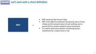 15
Let’s start with a short definition
 NPV stands for Net Present Value
 NPV is the difference between the present value of cash
inflows and the present value of cash outflows over a
period of time usually related to some investment
 It’s used to determine whether something (action,
investment etc.) makes sense or not
NPV =
 