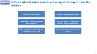 153
Let’s see when it makes sense to use voting as the way to make the
decision
There is high uncertainty
NPV analysis of benefits and costs
does not suffice
There are plenty of criteria that you
have to take into account
There are many decision makers
You need some sort of alignment
between different stakeholders
You want to discuss results of data
analysis
 