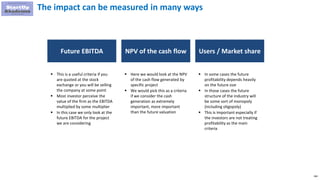 166
The impact can be measured in many ways
Future EBITDA
 This is a useful criteria if you
are quoted at the stock
exchange or you will be selling
the company at some point
 Most investor perceive the
value of the firm as the EBITDA
multiplied by some multiplier
 In this case we only look at the
future EBITDA for the project
we are considering
NPV of the cash flow
 Here we would look at the NPV
of the cash flow generated by
specific project
 We would pick this as a criteria
if we consider the cash
generation as extremely
important, more important
than the future valuation
Users / Market share
 In some cases the future
profitability depends heavily
on the future size
 In those cases the future
structure of the industry will
be some sort of monopoly
(including oligopoly)
 This is important especially if
the investors are not treating
profitability as the main
criteria
 