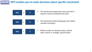 18
NPV enables you to make decisions about specific investment
NPV 0>
 The investment can generate more cash than it
requires. Can be considered to be done
NPV 0<
 The investment will be eating away cash. Rather
consider not doing it
NPV 0=
 Neither creates nor destroys value. Look for
other criteria i.e. strategic, tactical factors
 