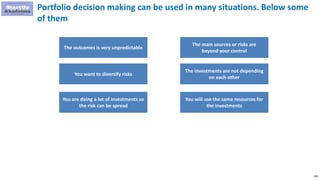 189
Portfolio decision making can be used in many situations. Below some
of them
The outcomes is very unpredictable
You want to diversify risks
You are doing a lot of investments so
the risk can be spread
The main sources or risks are
beyond your control
The investments are not depending
on each other
You will use the same resources for
the investments
 