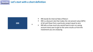 21
Let’s start with a short definition
 IRR stands for Internal Rate of Return
 IRR is a discount rate that makes the net present value (NPV)
of all cash flows from a particular project equal to zero
 IRR tells us how much you would have to earn on saving
account every year to get to the same results as from the
investment you are analyzing
IRR =
 