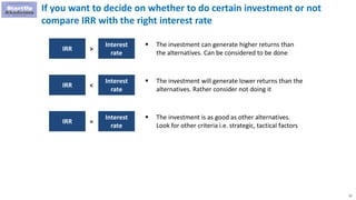 22
If you want to decide on whether to do certain investment or not
compare IRR with the right interest rate
IRR
Interest
rate
>
 The investment can generate higher returns than
the alternatives. Can be considered to be done
IRR
Interest
rate
<
 The investment will generate lower returns than the
alternatives. Rather consider not doing it
IRR
Interest
rate
=
 The investment is as good as other alternatives.
Look for other criteria i.e. strategic, tactical factors
 