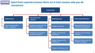 26
Apart from capacity increase there are 4 main reasons why you do
investment
Investments
Replacement
Required by the
customer
Reducing costs Removing bottlenecks
Total cost of Ownership /
Usage – comparison
Margin that may be lost if you
don’t do the investment
Margin that can be gained if
you do the investment
Change in labor costs
Change in materials and
related costs
Change in energy & other
utilities costs
Margin gained thanks to the
removal of the bottlenecks
Reduction of costs related to
production
Reduction of other costs (not
related to production)
Change in maintenance costs
 