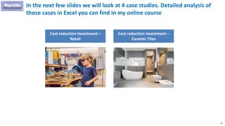 30
In the next few slides we will look at 4 case studies. Detailed analysis of
those cases in Excel you can find in my online course
Cost reduction Investment –
Retail
Cost reduction Investment –
Ceramic Tiles
 