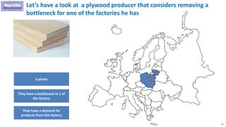 42
Let’s have a look at a plywood producer that considers removing a
bottleneck for one of the factories he has
3 plants
They have a bottleneck in 1 of
the factory
They have a demand for
products from this factory
 