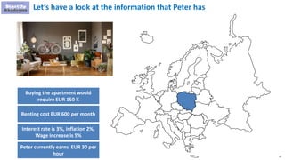 67
Let’s have a look at the information that Peter has
Buying the apartment would
require EUR 150 K
Renting cost EUR 600 per month
Interest rate is 3%, inflation 2%,
Wage increase is 5%
Peter currently earns EUR 30 per
hour
 