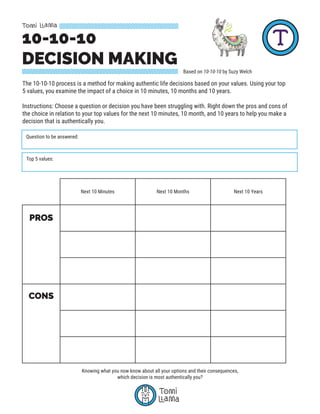 10-10-10
DECISION MAKING
Based on 10-10-10 by Suzy Welch
The 10-10-10 process is a method for making authentic life decisions based on your values. Using your top
5 values, you examine the impact of a choice in 10 minutes, 10 months and 10 years.
Instructions: Choose a question or decision you have been struggling with. Right down the pros and cons of
the choice in relation to your top values for the next 10 minutes, 10 month, and 10 years to help you make a
decision that is authentically you.
Question to be answered:
Top 5 values:
Next 10 Minutes Next 10 Months Next 10 Years
PROS
CONS
Knowing what you now know about all your options and their consequences,
which decision is most authentically you?
 