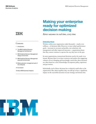 Business Analytics
IBM Software IBM Analytical Decision Management
Making your enterprise
ready for optimized
decision making
Better outcomes in real time, every time
Introduction
Workers within your organization make thousands—maybe even
millions—of decisions daily. However, to meet today’s performance
goals—increases in revenues and profits, cost reduction, risk
management and other improved outcomes—organizations know
that they cannot continue to operate the way they have in the past.
In most organizations, transactional decisions need to be made in an
instant. Because there is no time to process and analyze the staggering
volumes of ever-changing and increasingly varied data, these decisions
are often based on a mix of knowledge of corporate policy, experience
and gut instinct.
Individually, each of these decisions has a relatively small value to the
organization. But, taken together, they can add up to have a significant
impact on the successful execution of your strategy and bottom-line.
Contents:
1 Introduction
2 The IBM Analytical Decision
Management architecture
5 IBM Analytical Decision Management
design environment
8 IBM Analytical Decision Management
execution environment
10 Making decision management part of
the enterprise
15 Conclusion
16 About IBM Business Analytics
 