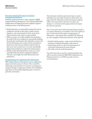 Business Analytics
IBM Software
12
IBM Analytical Decision Management
Ensuring model performance in decision
management solutions
Predictive model governance is a key component of IBM
Analytical Decision Management. The underlying IBM SPSS
Collaboration and Deployment Services platform supports
model governance in the following ways:
Model performance is automatically monitored and can be
configured to provide an alert when a model’s accuracy
degrades to a pre-determined level. Such a level may be
based on business rules and/or on target variables.
While an instance of a model is deployed into production,
the model itself can be configured to automatically challenge
the production model against other algorithms to ensure that
the best performing, most accurate model is in production
based on new data. If a more effective model is found, an
alert can be sent to notify users, or it can be automatically
deployed into production to replace the existing instance.
Models and the related performance metrics are version-
controlled within the decision management platform.
This gives users insight into model characteristics and
performance.
Considerations for optimizing web interactions
IBM Analytical Decision Management can be configured to
capture web click-streams in real time. This is critical for
optimizing recommendations to customers contacting your
company through an organization’s website. Several different
approaches can be provided, depending upon a customer’s
particular environment.
The mechanism works by using network taps to monitor
full duplex (two-way) traffic. It monitors details of the web
pages viewed by “listening” to both incoming and outgoing
traffic at the network level. This does not require any
changes to a customer’s website pages and does not impact
the end-user experience.
Since it can see the entire detail of the page being returned it
can capture information not available to web server log files. It
gives a total control of the capture and aggregation of
information—only relevant data is collected. The following
are some examples of click-stream data that can be captured:
Standard web log statistics—pages viewed, dwell time on
each page, referential information, cookie items etc.
Session, page and hit (i.e., file) level summarization of
web browser information (by visitor if known)
SSL traffic can be de-coded and captured
The click stream data is stored in a relational database that
will be accessed as needed by IBM SPSS Collaboration and
Deployment Services via SOAP to provide real-time
recommendations.
 