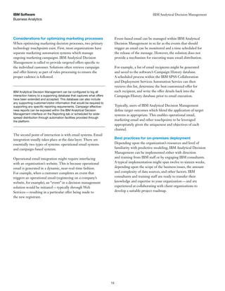 Business Analytics
IBM Software
13
IBM Analytical Decision Management
Considerations for optimizing marketing processes
When optimizing marketing decision processes, two primary
technology touchpoints exist. First, most organizations have
separate marketing automation systems which manage
ongoing marketing campaigns. IBM Analytical Decision
Management is called to provide targeted offers specific to
the individual customer. Solutions often retrieve campaign
and offer history as part of rules processing to ensure the
proper cadence is followed.
Event-based email can be managed within IBM Analytical
Decision Management in so far as the events that should
trigger an email can be monitored and a time scheduled for
the release of the message. However, the solution does not
provide a mechanism for executing mass email distribution.
For example, a list of email recipients might be generated
and saved to the software’s Campaign History database.
A scheduled process within the IBM SPSS Collaboration
and Deployment Services Automation Service can then
retrieve this list, determine the best customized offer for
each recipient, and write the offer details back into the
Campaign History database prior to email execution.
Typically, users of IBM Analytical Decision Management
define target outcomes which blend the application of target
systems as appropriate. This enables operational email,
marketing email and other touchpoints to be leveraged
appropriately given the uniqueness and objectives of each
channel.
Best practices for on-premises deployment
Depending upon the organization’s resources and level of
familiarity with predictive modeling, IBM Analytical Decision
Management can be implemented either with direction
and training from IBM staff or by engaging IBM consultants.
A typical implementation might span twelve to sixteen weeks,
depending upon the scope of the business issues, the amount
and complexity of data sources, and other factors. IBM
consultants and training staff are ready to transfer their
knowledge and expertise to your organization—and are
experienced at collaborating with client organizations to
develop a suitable project roadmap.
interaction history to a supporting database that captures what offers
have been extended and accepted. This database can also include
any supporting customer/visitor information that would be required to
-
ness reports can be exposed within the IBM Analytical Decision
Management interface on the Reporting tab or scheduled for wide-
spread distribution through automation facilities provided through
the platform.
The second point of interaction is with email systems. Email
integration usually takes place at the data layer. There are
essentially two types of systems: operational email systems
and campaign-based systems.
Operational email integration might require interfacing
with an organization’s website. This is because operational
email is generated in a dynamic, near-real-time fashion.
For example, when a customer completes an event that
triggers an operational email (registering on a company’s
website, for example), an “event” in a decision management
solution would be initiated—typically through Web
Services—resulting in a particular offer being made to
the new registrant.
 