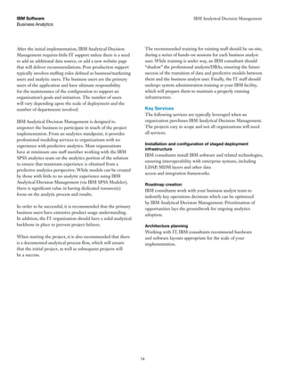 Business Analytics
IBM Software
14
IBM Analytical Decision Management
After the initial implementation, IBM Analytical Decision
Management requires little IT support unless there is a need
to add an additional data source, or add a new website page
that will deliver recommendations. Post-production support
typically involves staffing roles defined as business/marketing
users and analytic users. The business users are the primary
users of the application and have ultimate responsibility
for the maintenance of the configuration to support an
organization’s goals and initiatives. The number of users
will vary depending upon the scale of deployment and the
number of departments involved.
IBM Analytical Decision Management is designed to
empower the business to participate in much of the project
implementation. From an analytics standpoint, it provides
professional modeling services to organizations with no
experience with predictive analytics. Most organizations
have at minimum one staff member working with the IBM
SPSS analytics team on the analytics portion of the solution
to ensure that maximum experience is obtained from a
predictive analytics perspective. While models can be created
by those with little to no analytic experience using IBM
Analytical Decision Management (via IBM SPSS Modeler),
there is significant value in having dedicated resource(s)
focus on the analytic process and results.
In order to be successful, it is recommended that the primary
business users have extensive product usage understanding.
In addition, the IT organization should have a solid analytical
backbone in place to prevent project failures.
When starting the project, it is also recommended that there
is a documented analytical process flow, which will ensure
that the initial project, as well as subsequent projects will
be a success.
The recommended training for existing staff should be on-site,
during a series of hands-on sessions for each business analyst
user. While training is under way, an IBM consultant should
“shadow” the professional analysts/DBAs, ensuring the future
success of the transition of data and predictive models between
them and the business analyst user. Finally, the IT staff should
undergo system administration training at your IBM facility,
which will prepare them to maintain a properly running
infrastructure.
Key Services
The following services are typically leveraged when an
organization purchases IBM Analytical Decision Management.
The projects vary in scope and not all organizations will need
all services.
Installation and con guration of staged deployment
infrastructure
IBM consultants install IBM software and related technologies,
ensuring interoperability with enterprise systems, including
LDAP, MDM layers and other data
access and integration frameworks.
Roadmap creation
IBM consultants work with your business analyst team to
indentify key operations decisions which can be optimized
by IBM Analytical Decision Management. Prioritization of
opportunities lays the groundwork for ongoing analytics
adoption.
Architecture planning
Working with IT, IBM consultants recommend hardware
and software layouts appropriate for the scale of your
implementation.
 