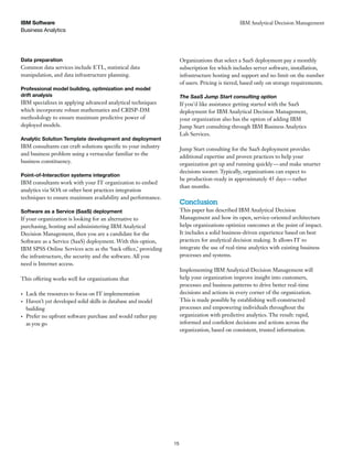 Business Analytics
IBM Software
15
IBM Analytical Decision Management
Data preparation
Common data services include ETL, statistical data
manipulation, and data infrastructure planning.
Professional model building, optimization and model
drift analysis
IBM specializes in applying advanced analytical techniques
which incorporate robust mathematics and CRISP-DM
methodology to ensure maximum predictive power of
deployed models.
Analytic Solution Template development and deployment
IBM consultants can craft solutions specific to your industry
and business problem using a vernacular familiar to the
business constituency.
Point-of-Interaction systems integration
IBM consultants work with your IT organization to embed
analytics via SOA or other best practices integration
techniques to ensure maximum availability and performance.
Software as a Service (SaaS) deployment
If your organization is looking for an alternative to
purchasing, hosting and administering IBM Analytical
Decision Management, then you are a candidate for the
Software as a Service (SaaS) deployment. With this option,
IBM SPSS Online Services acts as the ‘back office,’ providing
the infrastructure, the security and the software. All you
need is Internet access.
This offering works well for organizations that
Lack the resources to focus on IT implementation
Haven’t yet developed solid skills in database and model
building
Prefer no upfront software purchase and would rather pay
as you go
Organizations that select a SaaS deployment pay a monthly
subscription fee which includes server software, installation,
infrastructure hosting and support and no limit on the number
of users. Pricing is tiered, based only on storage requirements.
The SaaS Jump Start consulting option
If you’d like assistance getting started with the SaaS
deployment for IBM Analytical Decision Management,
your organization also has the option of adding IBM
Jump Start consulting through IBM Business Analytics
Lab Services.
Jump Start consulting for the SaaS deployment provides
additional expertise and proven practices to help your
organization get up and running quickly—and make smarter
decisions sooner. Typically, organizations can expect to
be production-ready in approximately 45 days—rather
than months.
Conclusion
This paper has described IBM Analytical Decision
Management and how its open, service-oriented architecture
helps organizations optimize outcomes at the point of impact.
It includes a solid business-driven experience based on best
practices for analytical decision making. It allows IT to
integrate the use of real-time analytics with existing business
processes and systems.
Implementing IBM Analytical Decision Management will
help your organization improve insight into customers,
processes and business patterns to drive better real-time
decisions and actions in every corner of the organization.
This is made possible by establishing well-constructed
processes and empowering individuals throughout the
organization with predictive analytics. The result: rapid,
informed and confident decisions and actions across the
organization, based on consistent, trusted information.
 
