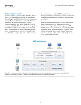 three critical components drive IBM Analytical Decision
Management’s ability to optimize and automate decisions and
recommendations at the point of impact for better outcomes
in real-time.
Predictive models in IBM Analytical Decision Management
are developed using a variety of sophisticated analytical
techniques. Existing models can be leveraged inside IBM
Analytical Decision Management; the solution leverages SPSS
Modeler as its core analytic infrastructure. Predictive Model
Markup Language (PMML) models may also be imported
into the solution and facilities exist to enable the business to
create new models from scratch.
Built on predictive analytics
Predictive analytics—products such as IBM SPSS Modeler
and IBM SPSS Statistics—help people anticipate what is
likely to happen next. IBM Analytical Decision Management
leverages the power of predictive models built with these
technologies. A complete IBM Analytical Decision
Management solution must include at least three critical
components: SPSS Modeler 15 (which serves as the predictive
engine), SPSS Collaboration and Deployment Services 5
(which enables scoring) and SPSS Decision Management 7
(which combines predictive analytics and rules, drives the
what-if simulations, applies optimization and more). These
IBM Analytical Decision Management
Business Analytics
IBM Software
3
Figure 1 : The architecture of an IBM Analytical Decision Management solution includes a JEE application server framework running in IBM SPSS
Collaboration and Deployment Services. It includes an SOA-based integration layer and a real-time scoring system.
JEE Architecture
 