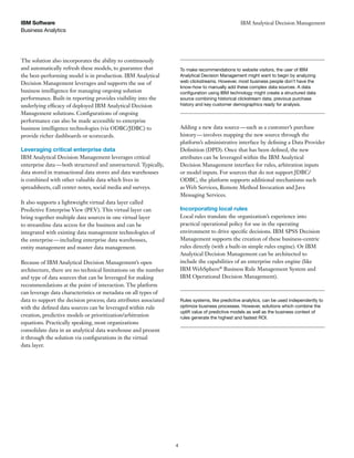 IBM Analytical Decision Management
Business Analytics
IBM Software
4
The solution also incorporates the ability to continuously
and automatically refresh these models, to guarantee that
the best-performing model is in production. IBM Analytical
Decision Management leverages and supports the use of
business intelligence for managing ongoing solution
performance. Built-in reporting provides visibility into the
underlying efficacy of deployed IBM Analytical Decision
Management solutions. Configurations of ongoing
performance can also be made accessible to enterprise
business intelligence technologies (via ODBC/JDBC) to
provide richer dashboards or scorecards.
Leveraging critical enterprise data
IBM Analytical Decision Management leverages critical
enterprise data—both structured and unstructured. Typically,
data stored in transactional data stores and data warehouses
is combined with other valuable data which lives in
spreadsheets, call center notes, social media and surveys.
It also supports a lightweight virtual data layer called
Predictive Enterprise View (PEV). This virtual layer can
bring together multiple data sources in one virtual layer
to streamline data access for the business and can be
integrated with existing data management technologies of
the enterprise—including enterprise data warehouses,
entity management and master data management.
Because of IBM Analytical Decision Management’s open
architecture, there are no technical limitations on the number
and type of data sources that can be leveraged for making
recommendations at the point of interaction. The platform
can leverage data characteristics or metadata on all types of
data to support the decision process; data attributes associated
with the defined data sources can be leveraged within rule
creation, predictive models or prioritization/arbitration
equations. Practically speaking, most organizations
consolidate data in an analytical data warehouse and present
it through the solution via configurations in the virtual
data layer.
To make recommendations to website visitors, the user of IBM
Analytical Decision Management might want to begin by analyzing
web clickstreams. However, most business people don’t have the
know-how to manually add these complex data sources. A data
source combining historical clickstream data, previous purchase
history and key customer demographics ready for analysis.
Adding a new data source—such as a customer’s purchase
history—involves mapping the new source through the
platform’s administrative interface by defining a Data Provider
Definition (DPD). Once that has been defined, the new
attributes can be leveraged within the IBM Analytical
Decision Management interface for rules, arbitration inputs
or model inputs. For sources that do not support JDBC/
ODBC, the platform supports additional mechanisms such
as Web Services, Remote Method Invocation and Java
Messaging Services.
Incorporating local rules
Local rules translate the organization’s experience into
practical operational policy for use in the operating
environment to drive specific decisions. IBM SPSS Decision
Management supports the creation of these business-centric
rules directly (with a built-in simple rules engine). Or IBM
Analytical Decision Management can be architected to
include the capabilities of an enterprise rules engine (like
IBM WebSphere®
Business Rule Management System and
IBM Operational Decision Management).
Rules systems, like predictive analytics, can be used independently to
optimize business processes. However, solutions which combine the
uplift value of predictive models as well as the business context of
rules generate the highest and fastest ROI.
 